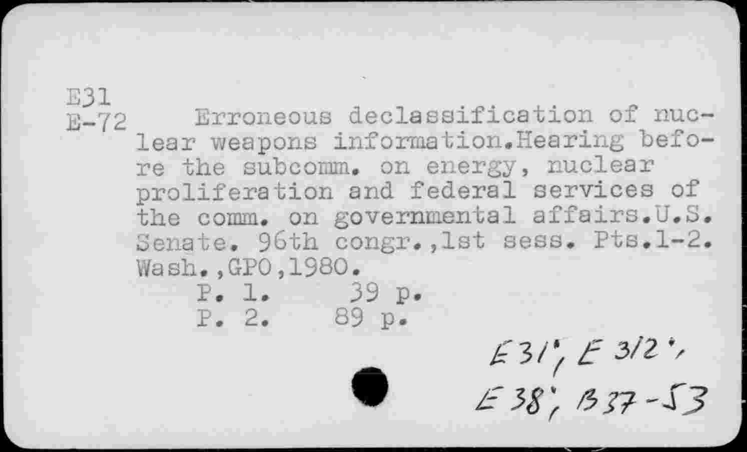 ﻿E31 E-72
Erroneous declassification of nuclear weapons information«Hearing before the subcomm. on energy, nuclear proliferation and federal services of the comm, on governmental affairs.U.S. Senate. 96th congr.,1st sess. Pts.1-2. Wash.,GP0,198O.
P. 1.	39 p.
P. 2.	89 p.